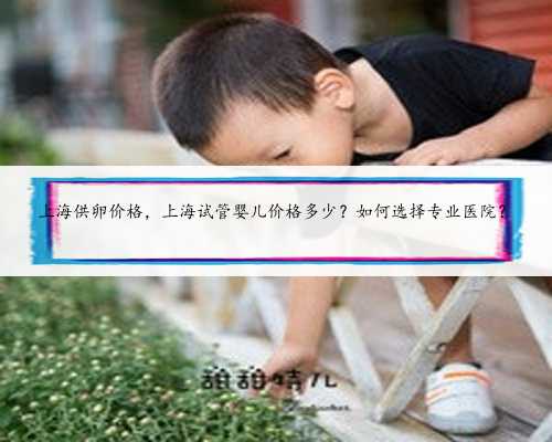 上海供卵价格，上海试管婴儿价格多少？如何选择专业医院？