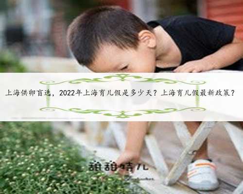 上海供卵盲选，2022年上海育儿假是多少天？上海育儿假最新政策？