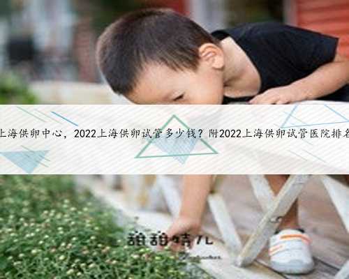 上海供卵中心，2022上海供卵试管多少钱？附2022上海供卵试管医院排名