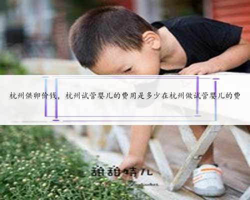 杭州供卵价钱，杭州试管婴儿的费用是多少在杭州做试管婴儿的费