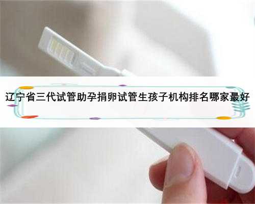 辽宁省三代试管助孕捐卵试管生孩子机构排名哪家最好