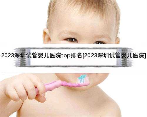 2023深圳试管婴儿医院top排名[2023深圳试管婴儿医院]