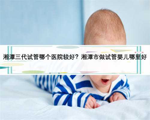 湘潭三代试管哪个医院较好？湘潭市做试管婴儿哪里好