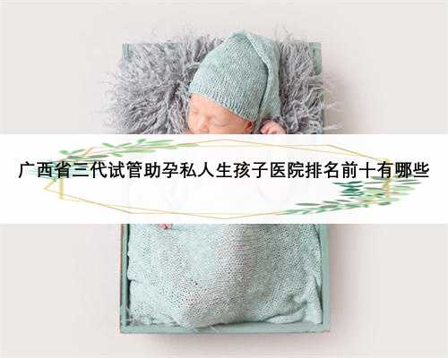 广西省三代试管助孕私人生孩子医院排名前十有哪些